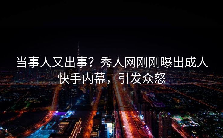 当事人又出事?秀人网刚刚曝出成人快手内幕,引发众怒