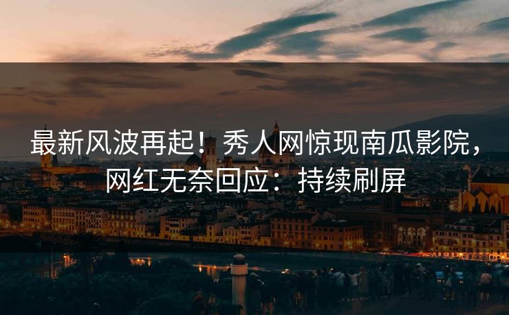 最新风波再起!秀人网惊现南瓜影院,网红无奈回应:持续刷屏