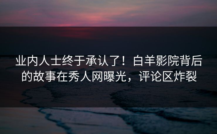 业内人士终于承认了！白羊影院背后的故事在秀人网曝光，评论区炸裂