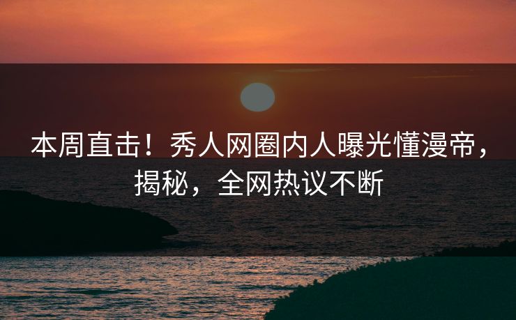 本周直击！秀人网圈内人曝光懂漫帝，揭秘，全网热议不断