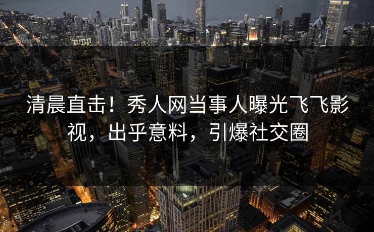 清晨直击!秀人网当事人曝光飞飞影视,出乎意料,引爆社交圈