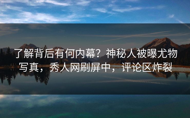 了解背后有何内幕?神秘人被曝尤物写真,秀人网刷屏中,评论区炸裂