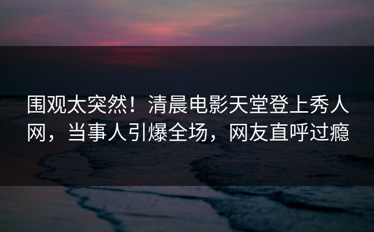 围观太突然！清晨电影天堂登上秀人网，当事人引爆全场，网友直呼过瘾