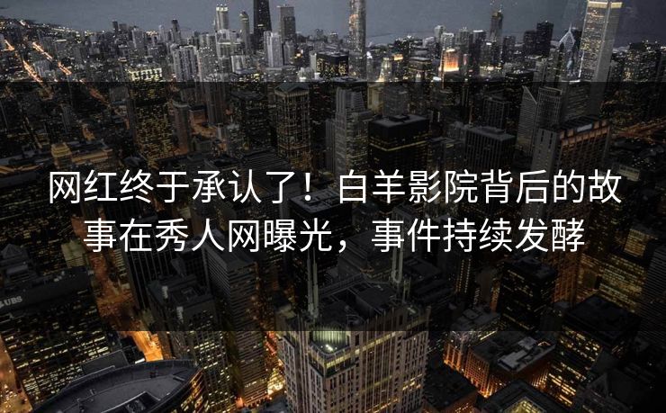 网红终于承认了!白羊影院背后的故事在秀人网曝光,事件持续发酵