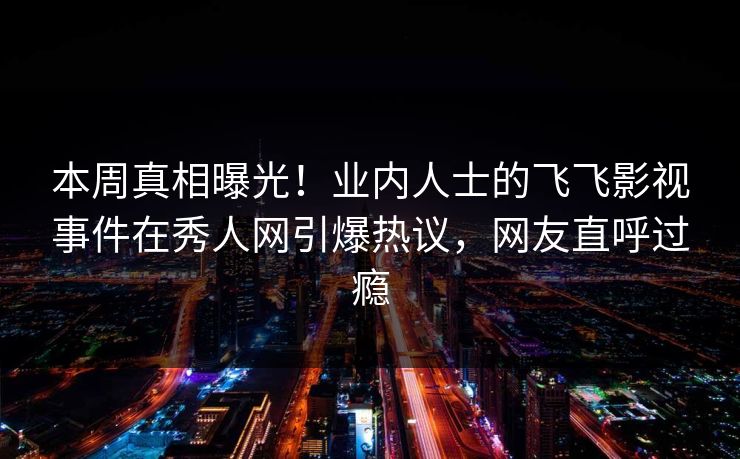 本周真相曝光!业内人士的飞飞影视事件在秀人网引爆热议,网友直呼过瘾