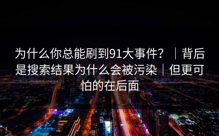 为什么你总能刷到91大事件?|背后是搜索结果为什么会被污染|但更可怕的在后面
