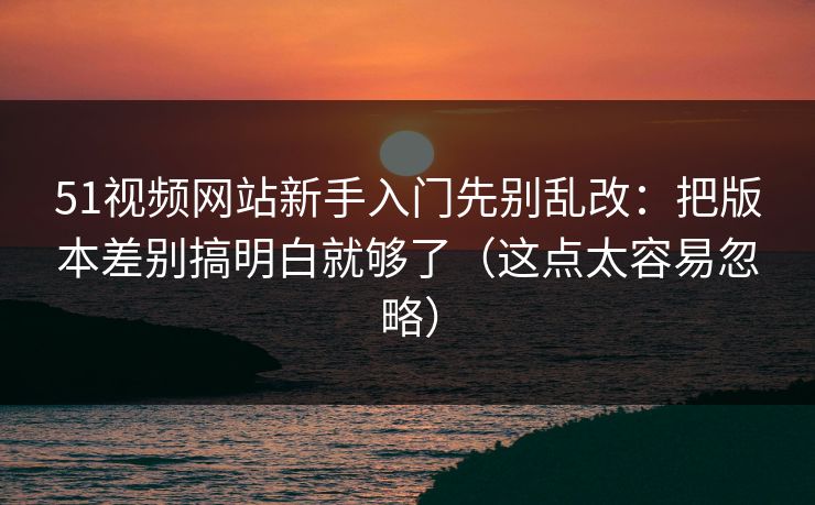 51视频网站新手入门先别乱改：把版本差别搞明白就够了（这点太容易忽略）