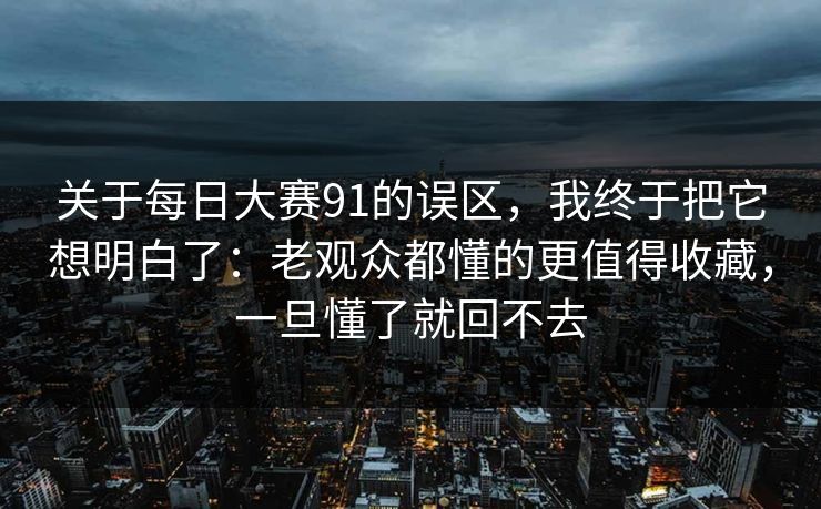 关于每日大赛91的误区，我终于把它想明白了：老观众都懂的更值得收藏，一旦懂了就回不去