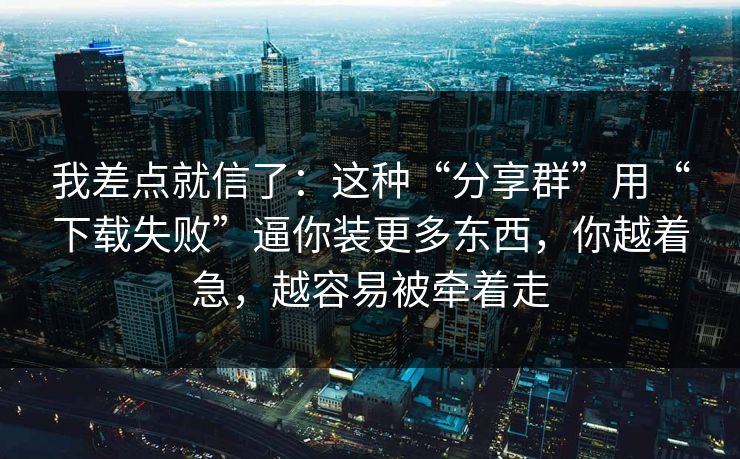 我差点就信了：这种“分享群”用“下载失败”逼你装更多东西，你越着急，越容易被牵着走