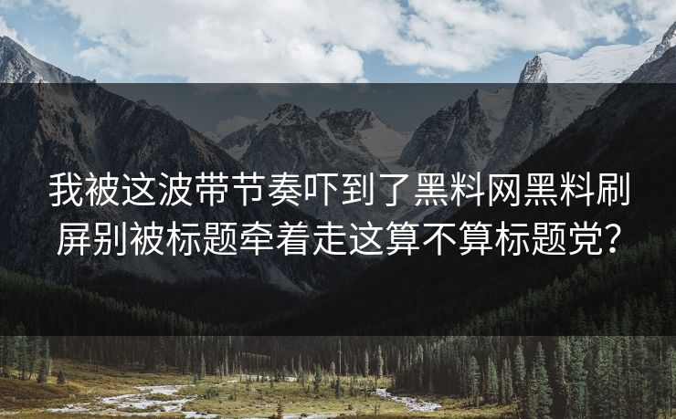 我被这波带节奏吓到了黑料网黑料刷屏别被标题牵着走这算不算标题党？