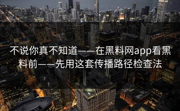 不说你真不知道——在黑料网app看黑料前——先用这套传播路径检查法 不说你真不知道——在黑料网app看黑料前——先用这套传播路径检查法