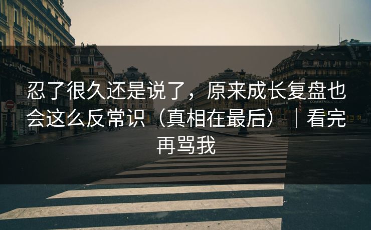 忍了很久还是说了，原来成长复盘也会这么反常识（真相在最后）｜看完再骂我