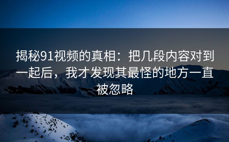 揭秘91视频的真相：把几段内容对到一起后，我才发现其最怪的地方一直被忽略