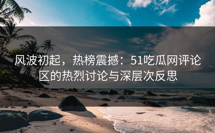 风波初起，热榜震撼：51吃瓜网评论区的热烈讨论与深层次反思