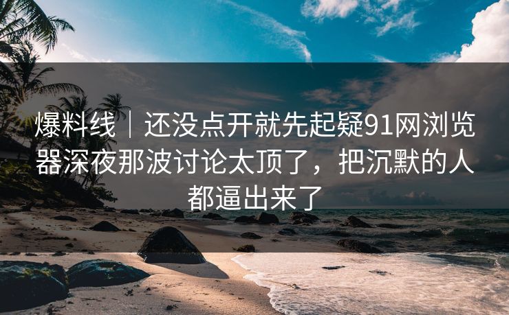 爆料线｜还没点开就先起疑91网浏览器深夜那波讨论太顶了，把沉默的人都逼出来了