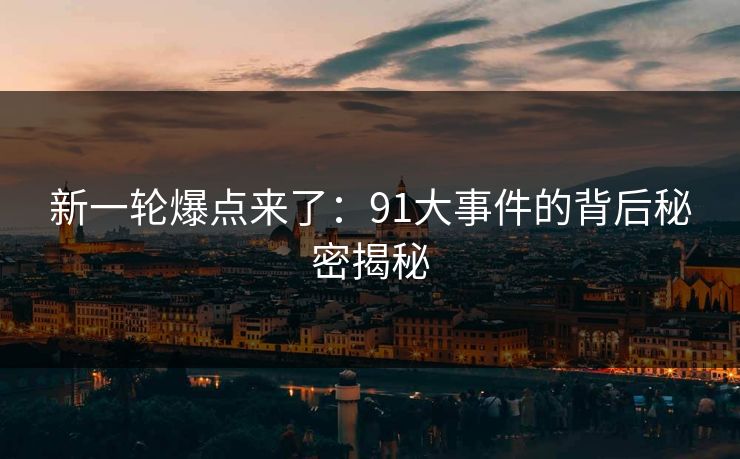 新一轮爆点来了：91大事件的背后秘密揭秘