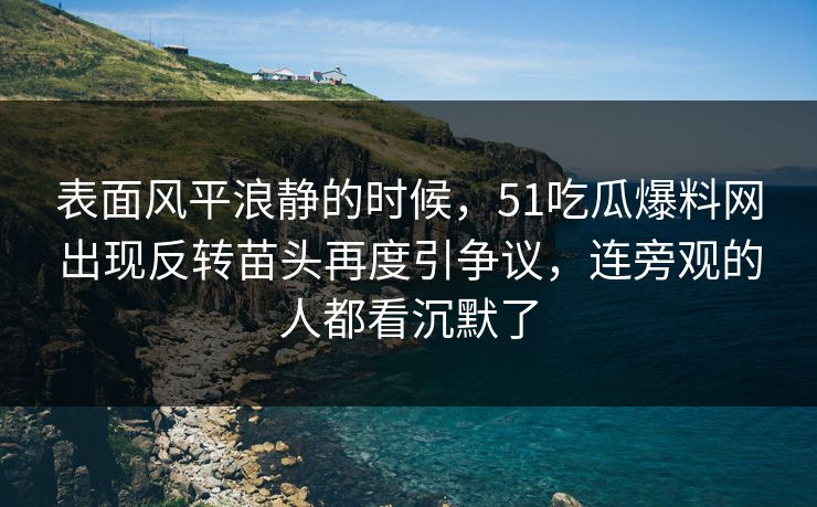 表面风平浪静的时候，51吃瓜爆料网出现反转苗头再度引争议，连旁观的人都看沉默了