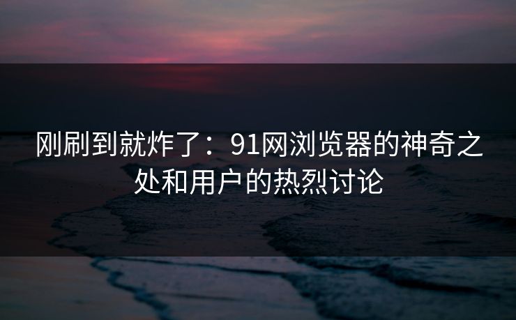 刚刷到就炸了：91网浏览器的神奇之处和用户的热烈讨论