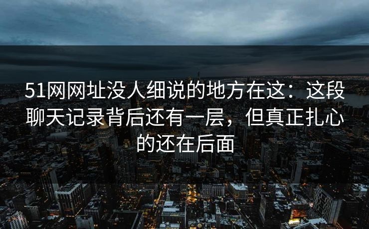 51网网址没人细说的地方在这：这段聊天记录背后还有一层，但真正扎心的还在后面