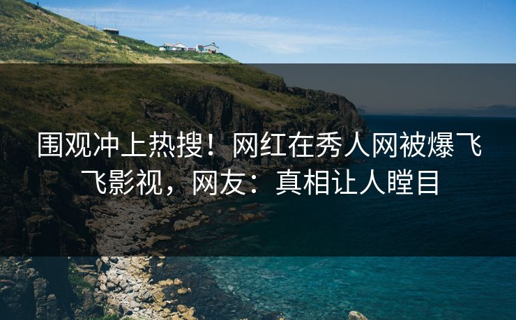 围观冲上热搜！网红在秀人网被爆飞飞影视，网友：真相让人瞠目