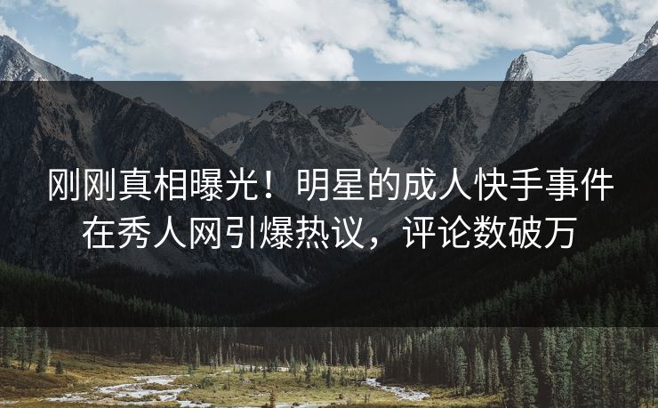 刚刚真相曝光！明星的成人快手事件在秀人网引爆热议，评论数破万