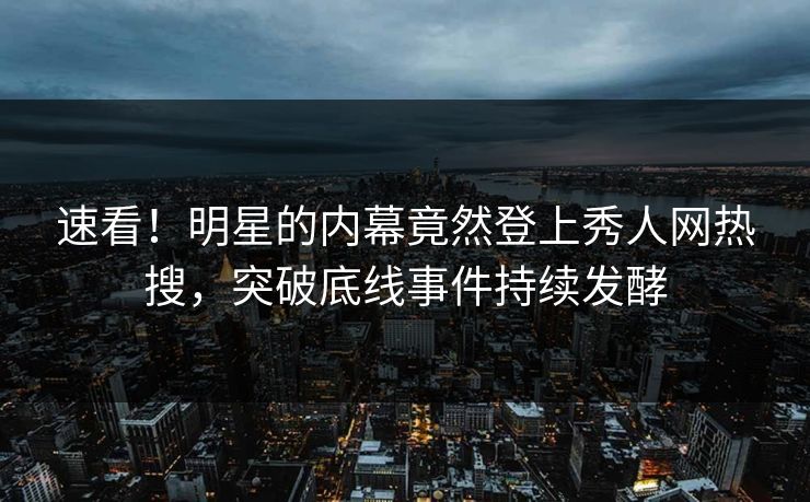 速看！明星的内幕竟然登上秀人网热搜，突破底线事件持续发酵