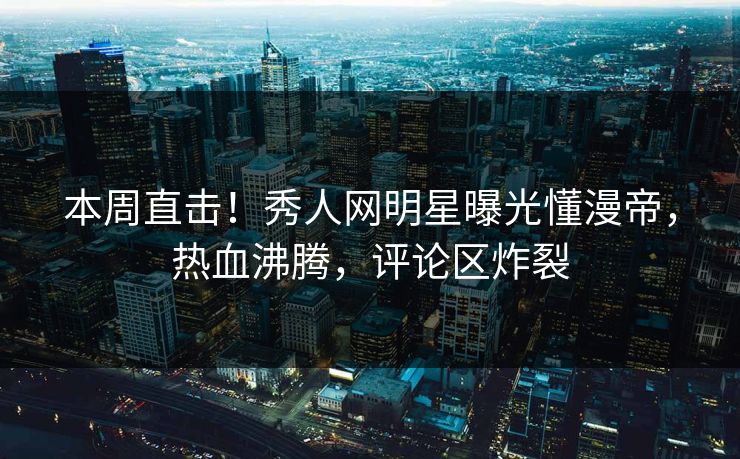 本周直击！秀人网明星曝光懂漫帝，热血沸腾，评论区炸裂