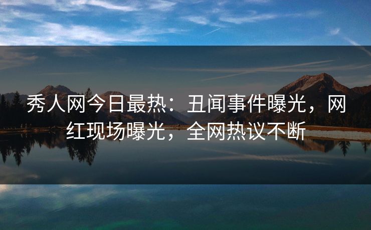 秀人网今日最热：丑闻事件曝光，网红现场曝光，全网热议不断