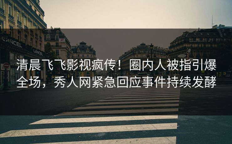 清晨飞飞影视疯传！圈内人被指引爆全场，秀人网紧急回应事件持续发酵