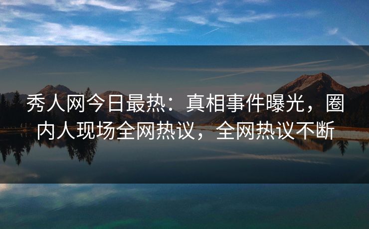 秀人网今日最热：真相事件曝光，圈内人现场全网热议，全网热议不断