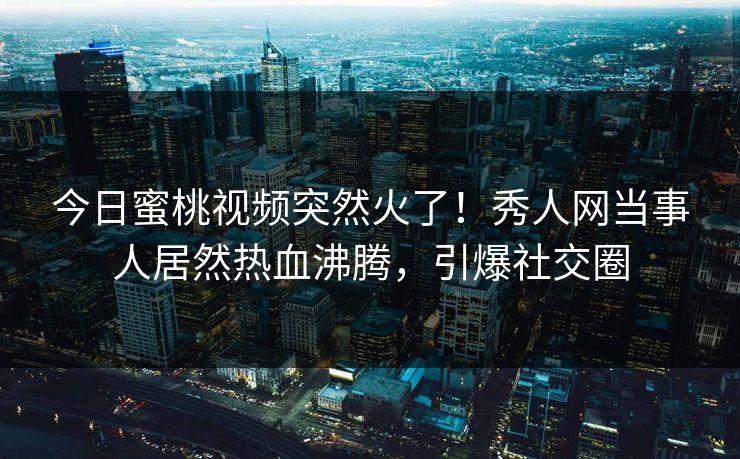 今日蜜桃视频突然火了！秀人网当事人居然热血沸腾，引爆社交圈