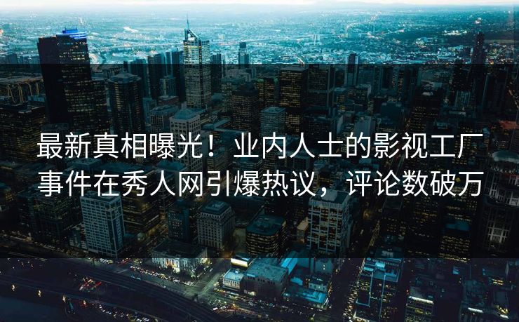 最新真相曝光！业内人士的影视工厂事件在秀人网引爆热议，评论数破万