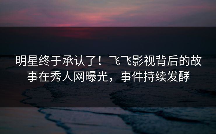 明星终于承认了！飞飞影视背后的故事在秀人网曝光，事件持续发酵