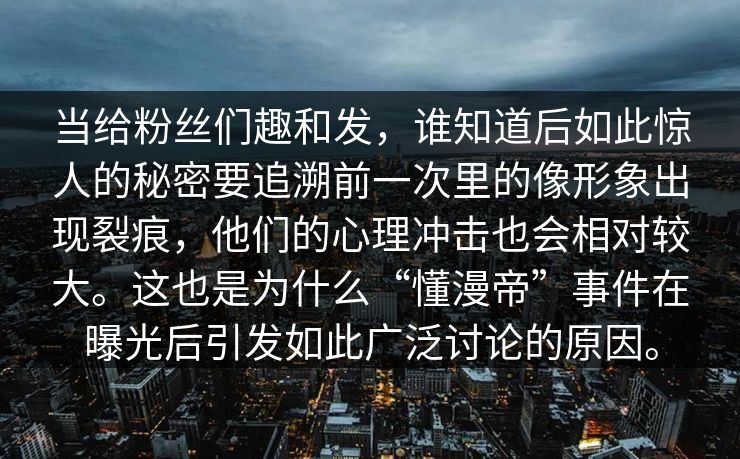 当给粉丝们趣和发，谁知道后如此惊人的秘密要追溯前一次里的像形象出现裂痕，他们的心理冲击也会相对较大。这也是为什么“懂漫帝”事件在曝光后引发如此广泛讨论的原因。