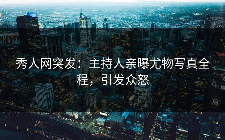 秀人网突发：主持人亲曝尤物写真全程，引发众怒