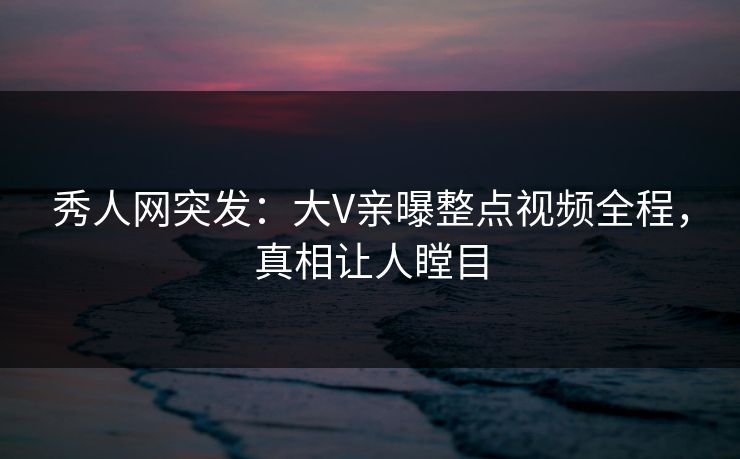秀人网突发：大V亲曝整点视频全程，真相让人瞠目