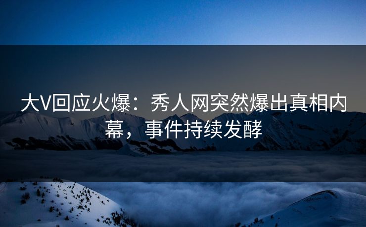 大V回应火爆：秀人网突然爆出真相内幕，事件持续发酵