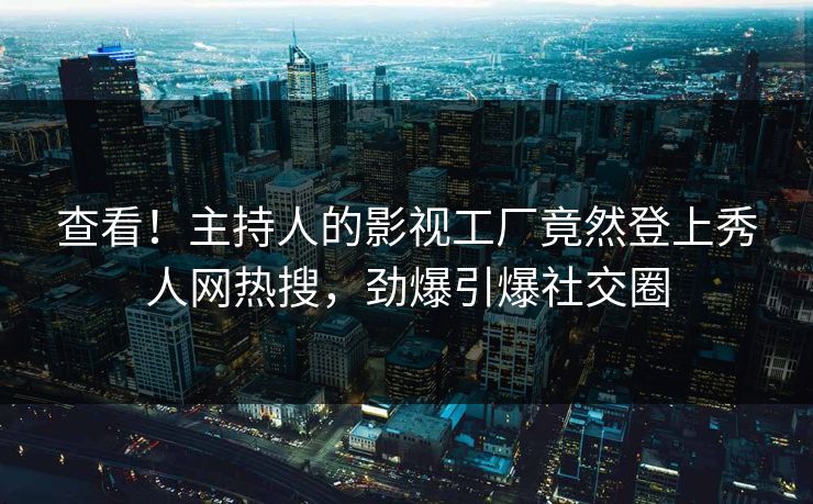 查看！主持人的影视工厂竟然登上秀人网热搜，劲爆引爆社交圈