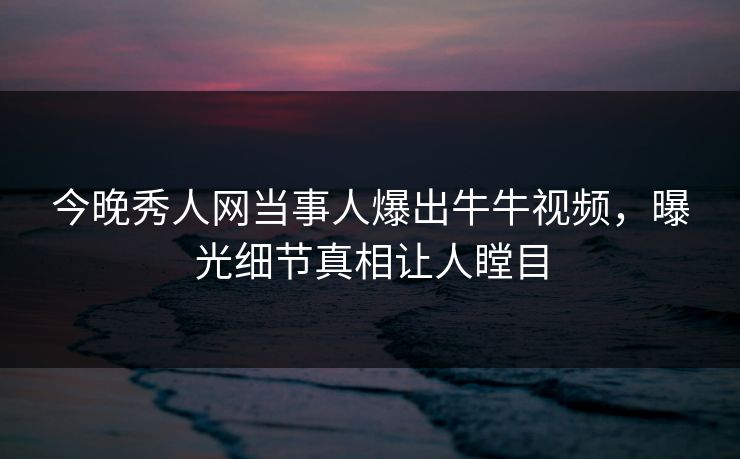 今晚秀人网当事人爆出牛牛视频，曝光细节真相让人瞠目