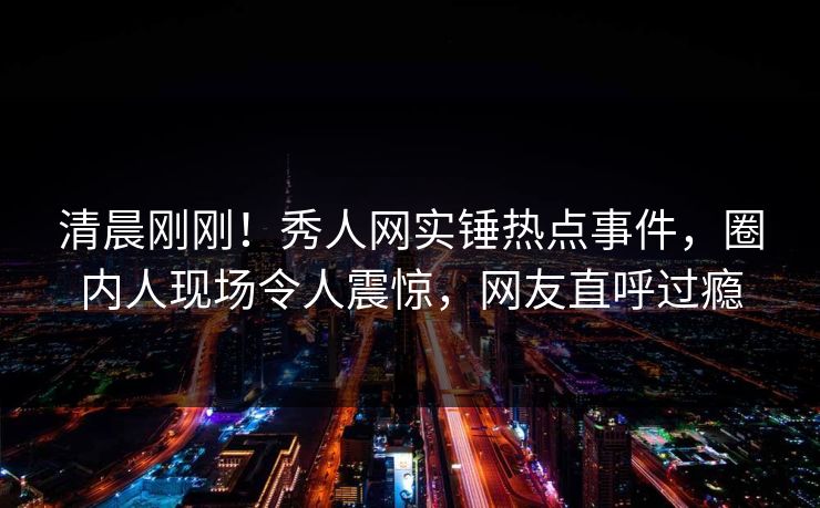 清晨刚刚！秀人网实锤热点事件，圈内人现场令人震惊，网友直呼过瘾
