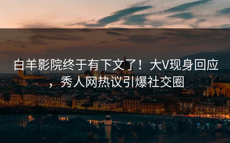 白羊影院终于有下文了！大V现身回应，秀人网热议引爆社交圈