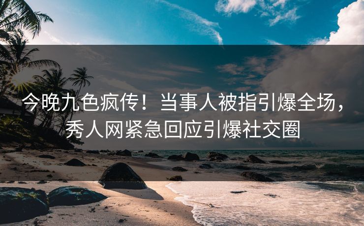 今晚九色疯传！当事人被指引爆全场，秀人网紧急回应引爆社交圈