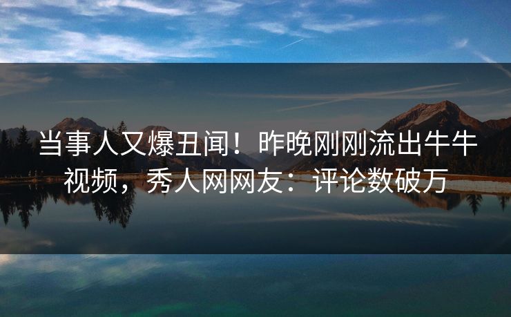 当事人又爆丑闻！昨晚刚刚流出牛牛视频，秀人网网友：评论数破万
