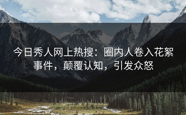 今日秀人网上热搜：圈内人卷入花絮事件，颠覆认知，引发众怒