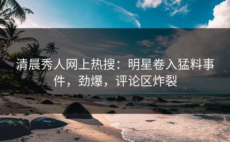 清晨秀人网上热搜：明星卷入猛料事件，劲爆，评论区炸裂