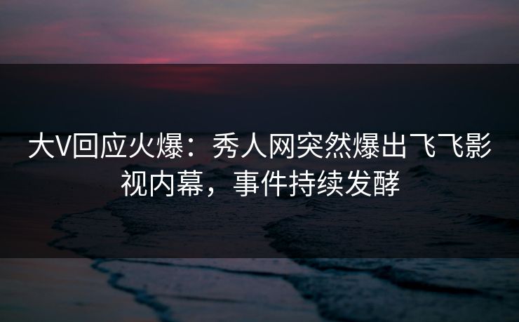 大V回应火爆:秀人网突然爆出飞飞影视内幕,事件持续发酵