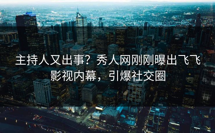 主持人又出事？秀人网刚刚曝出飞飞影视内幕，引爆社交圈