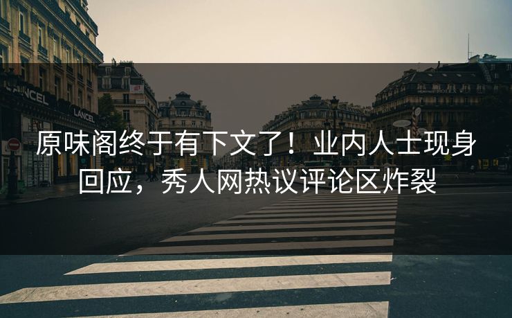 原味阁终于有下文了！业内人士现身回应，秀人网热议评论区炸裂