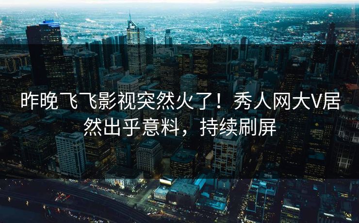 昨晚飞飞影视突然火了！秀人网大V居然出乎意料，持续刷屏