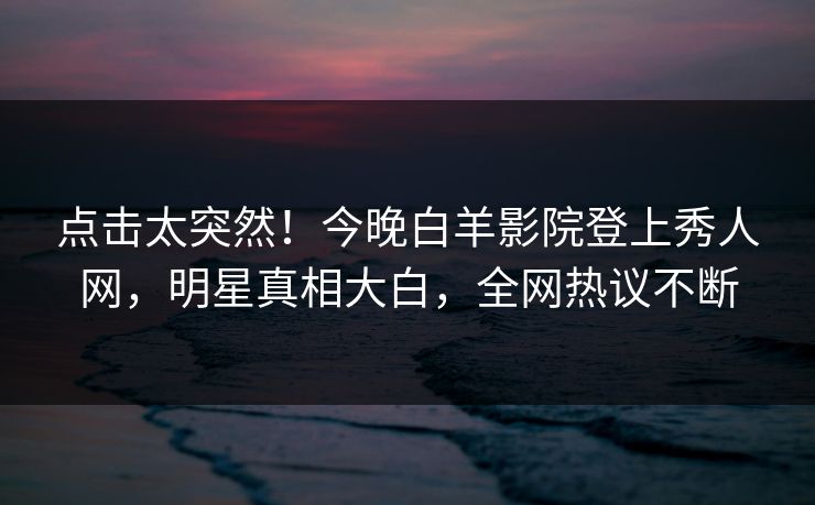点击太突然！今晚白羊影院登上秀人网，明星真相大白，全网热议不断